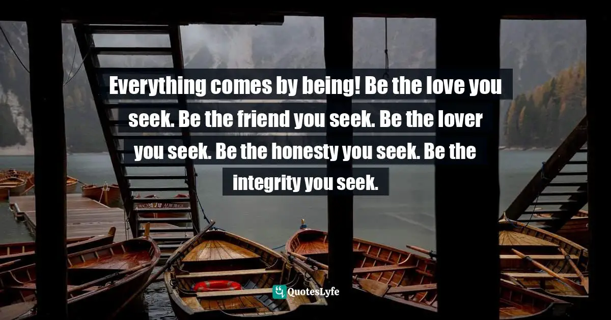 Everything comes by being! Be the love you seek. Be the friend you seek. Be the lover you seek. Be the honesty you seek. Be the integrity you seek.