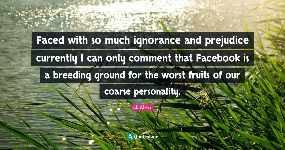 Faced with so much ignorance and prejudice currently I can only comment that Facebook is a breeding ground for the worst fruits of our coarse personality.
