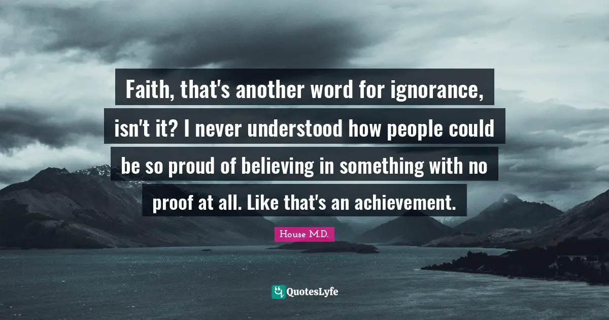 Faith, that's another word for ignorance, isn't it? I never understood how people could be so proud of believing in something with no proof at all. Like that's an achievement.