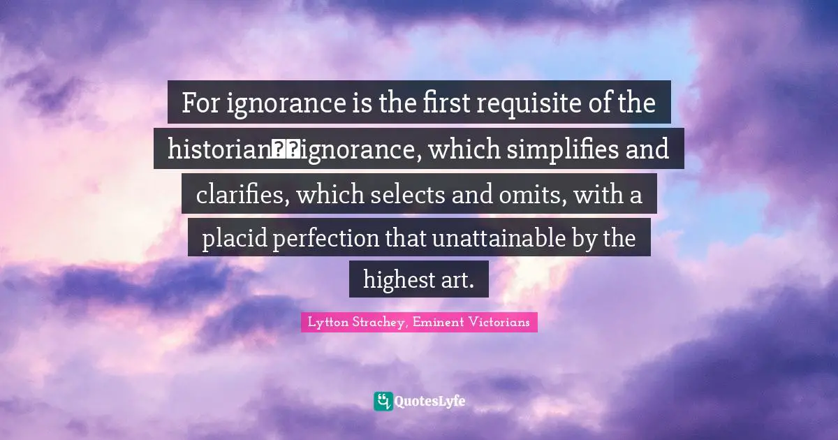 For ignorance is the first requisite of the historian──ignorance, which simplifies and clarifies, which selects and omits, with a placid perfection that unattainable by the highest art.