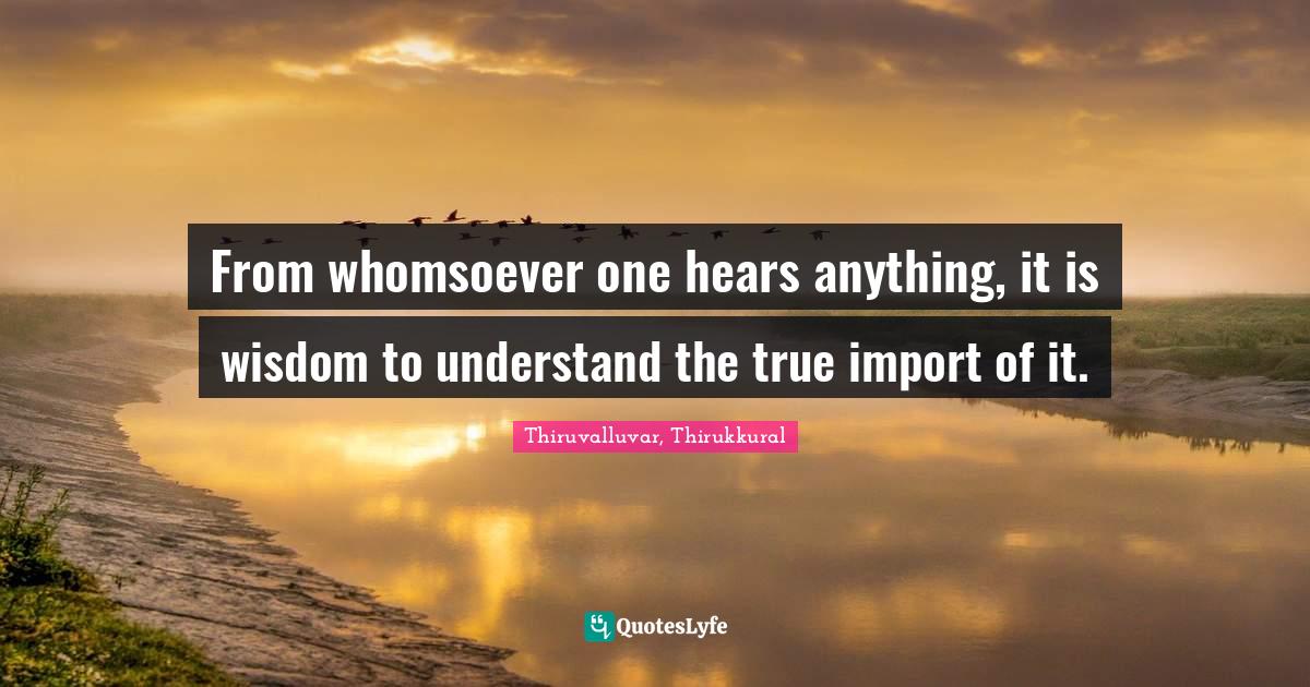 From whomsoever one hears anything, it is wisdom to understand the true import of it.