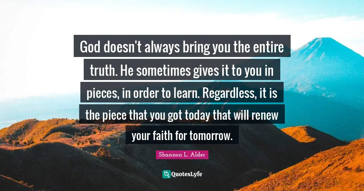 God doesn't always bring you the entire truth. He sometimes gives it to you in pieces, in order to learn. Regardless, it is the piece that you got today that will renew your faith for tomorrow.