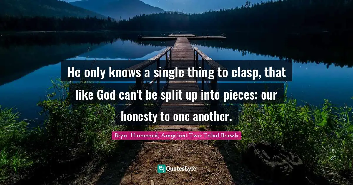 He only knows a single thing to clasp, that like God can't be split up into pieces: our honesty to one another.