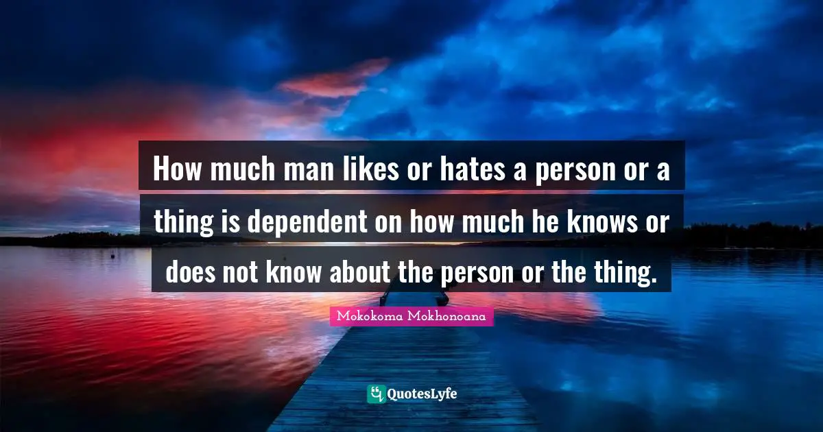 How much man likes or hates a person or a thing is dependent on how much he knows or does not know about the person or the thing.