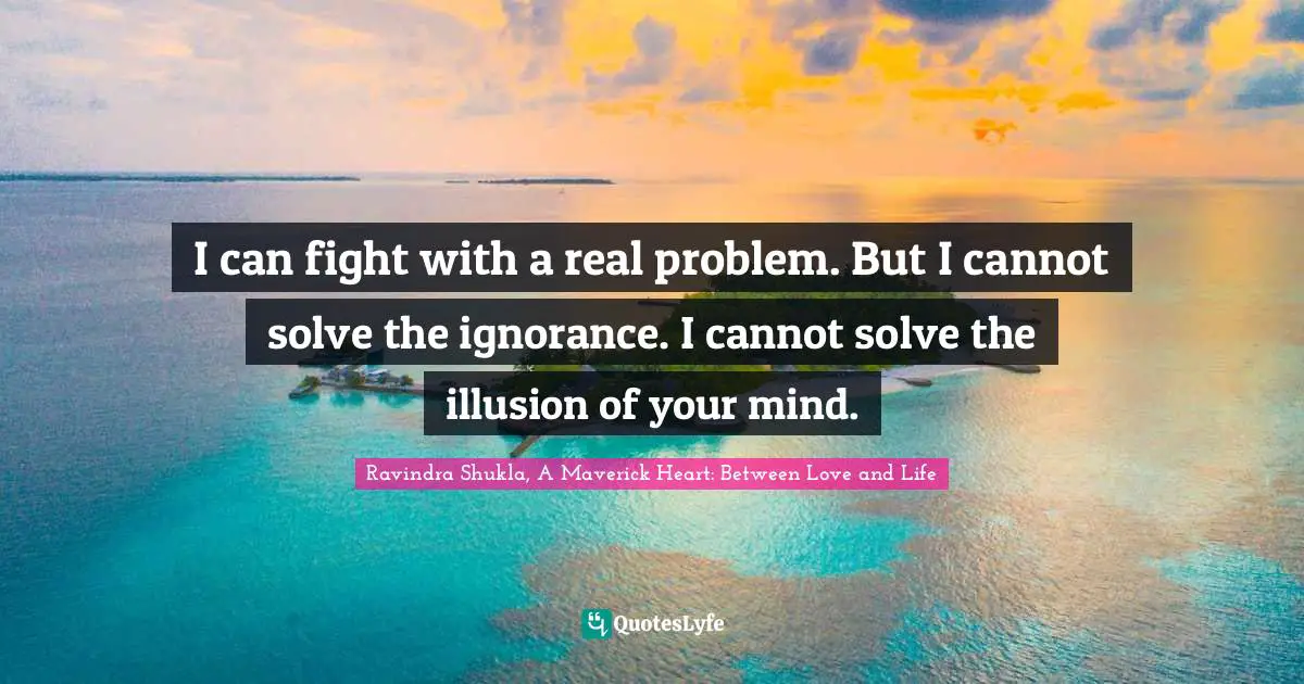 Ravindra Shukla, A Maverick Heart: Between Love And Life Quotes: "I can fight with a real problem. But I cannot solve the ignorance. I cannot solve the illusion of your mind."