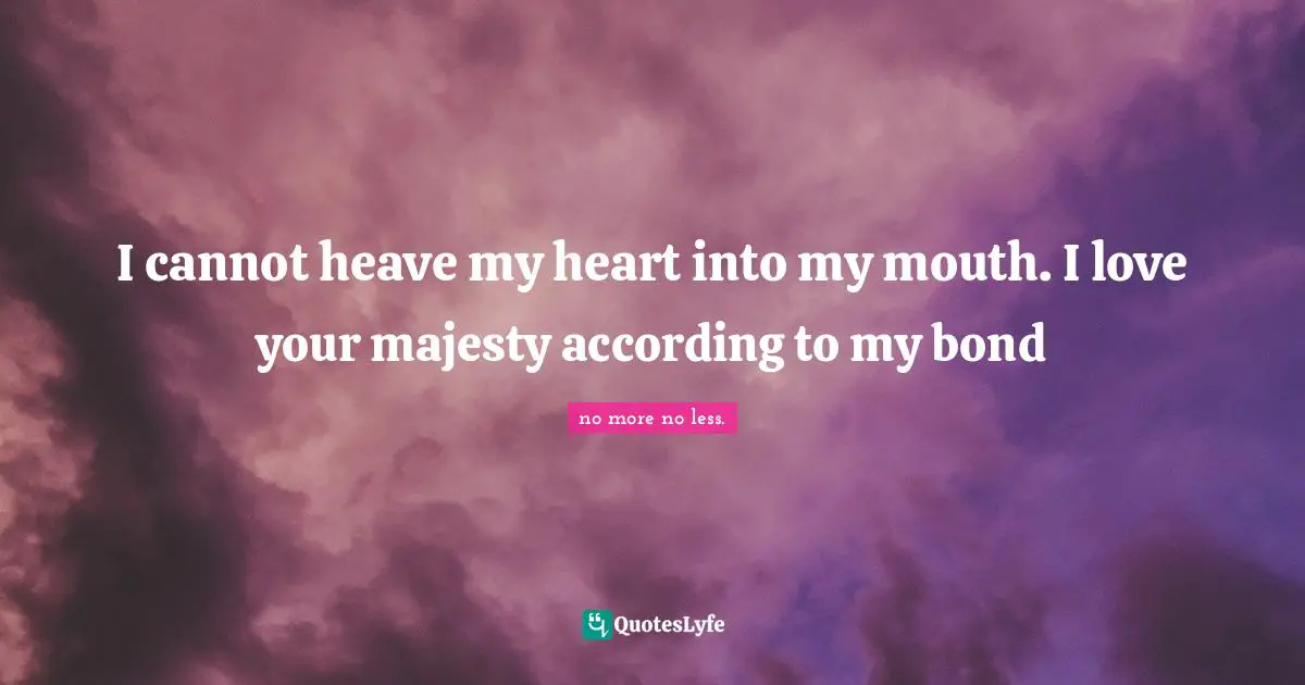 I cannot heave my heart into my mouth. I love your majesty according to my bond
