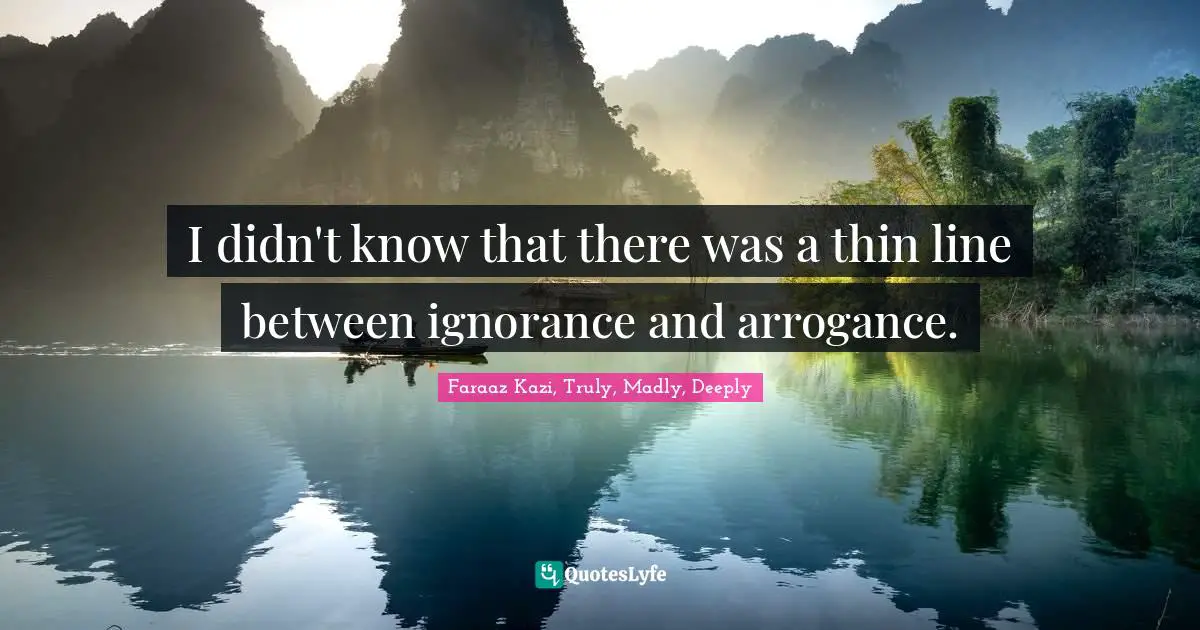 I didn't know that there was a thin line between ignorance and arrogance.