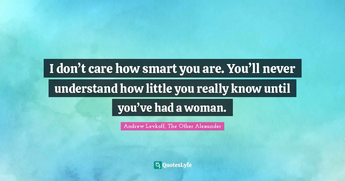 I don’t care how smart you are. You’ll never understand how little you really know until you’ve had a woman.
