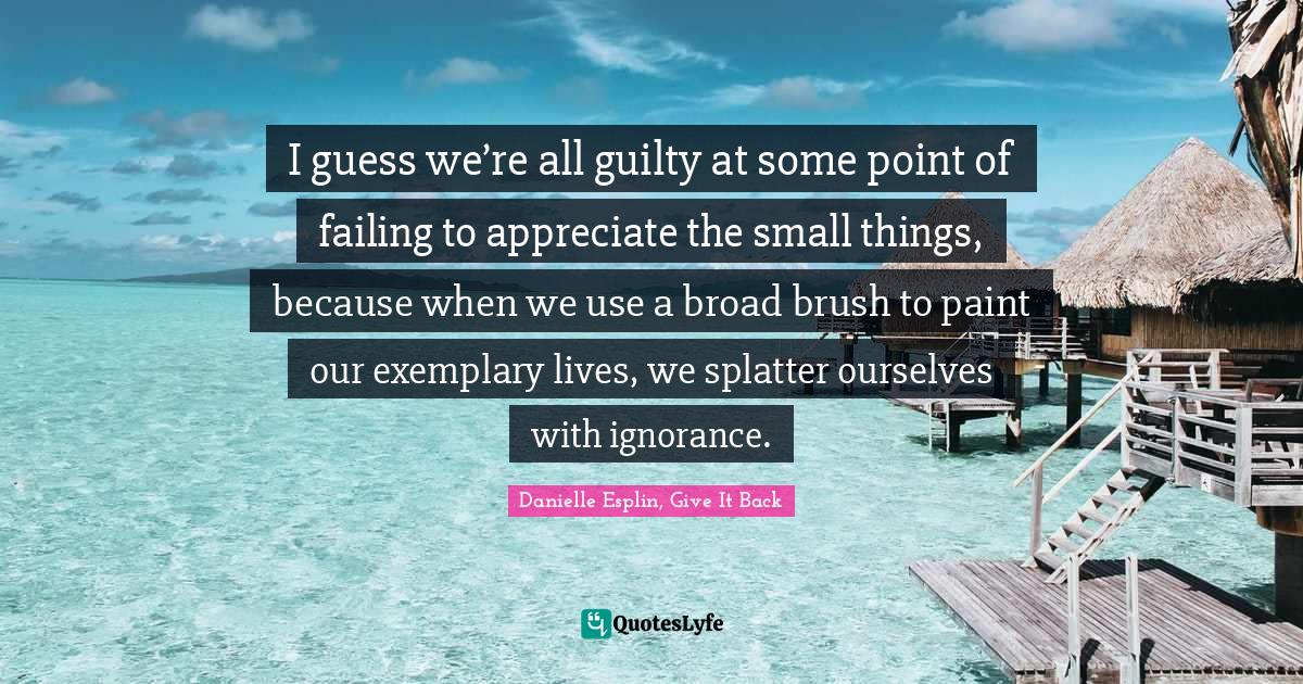 I guess we’re all guilty at some point of failing to appreciate the small things, because when we use a broad brush to paint our exemplary lives, we splatter ourselves with ignorance.