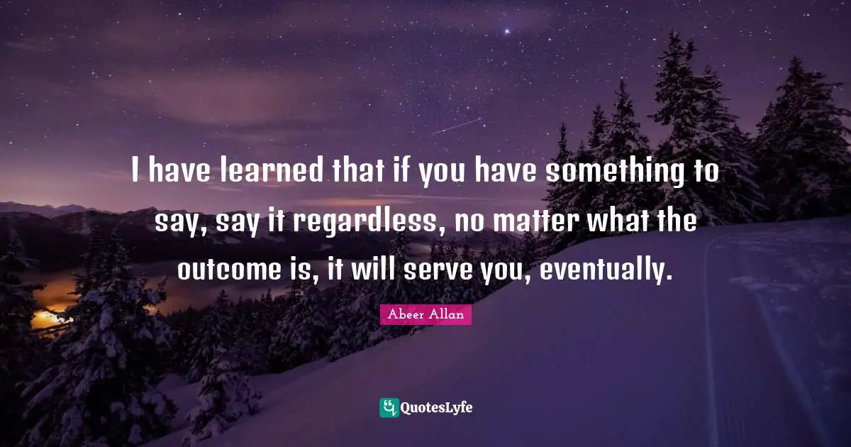 I have learned that if you have something to say, say it regardless, no matter what the outcome is, it will serve you, eventually.