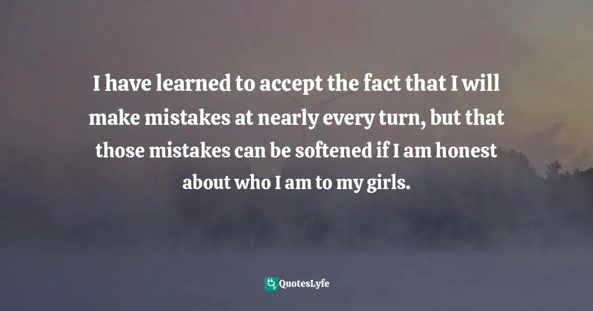 I have learned to accept the fact that I will make mistakes at nearly every turn, but that those mistakes can be softened if I am honest about who I am to my girls.