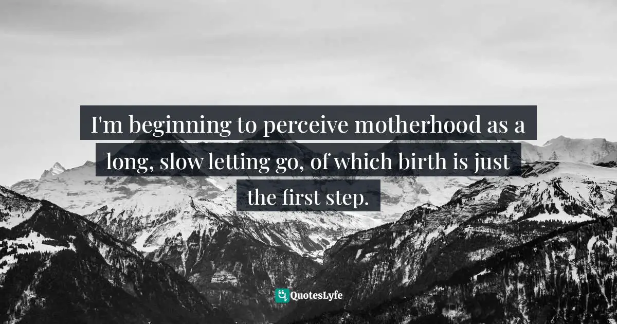 I'm beginning to perceive motherhood as a long, slow letting go, of which birth is just the first step.
