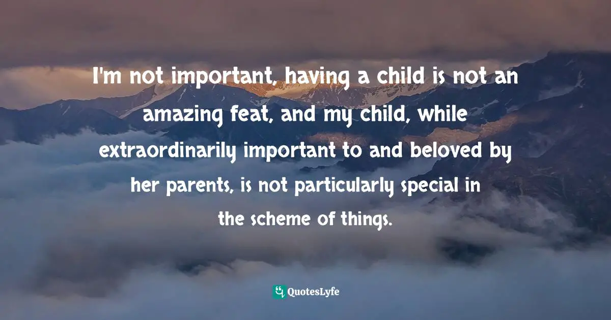 I'm not important, having a child is not an amazing feat, and my child, while extraordinarily important to and beloved by her parents, is not particularly special in the scheme of things.