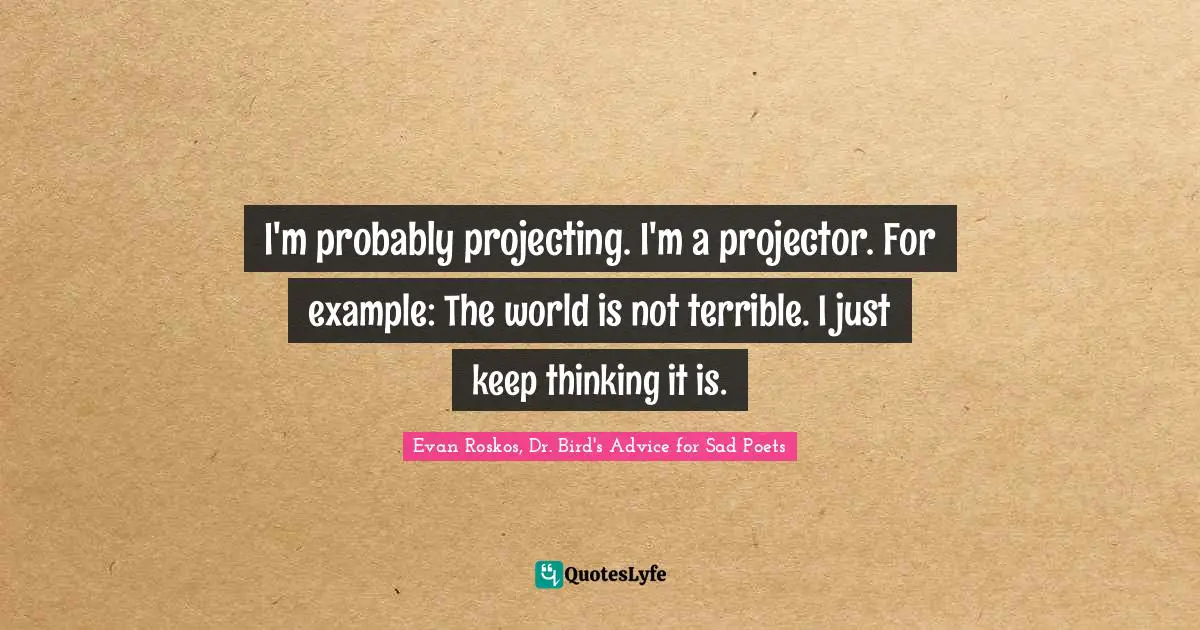 I'm probably projecting. I'm a projector. For example: The world is not terrible. I just keep thinking it is.