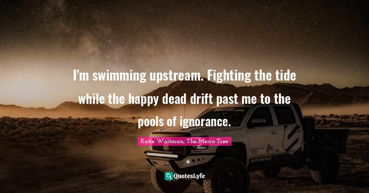 I'm swimming upstream. Fighting the tide while the happy dead drift past me to the pools of ignorance.