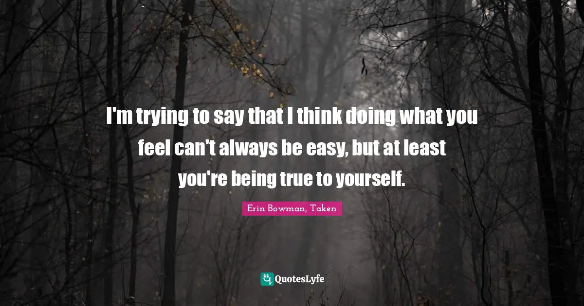 I'm trying to say that I think doing what you feel can't always be easy, but at least you're being true to yourself.