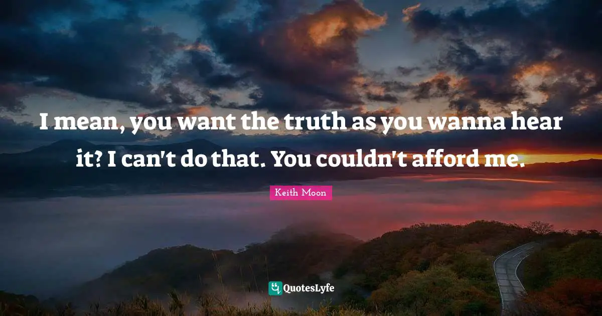 I mean, you want the truth as you wanna hear it? I can't do that. You couldn't afford me.
