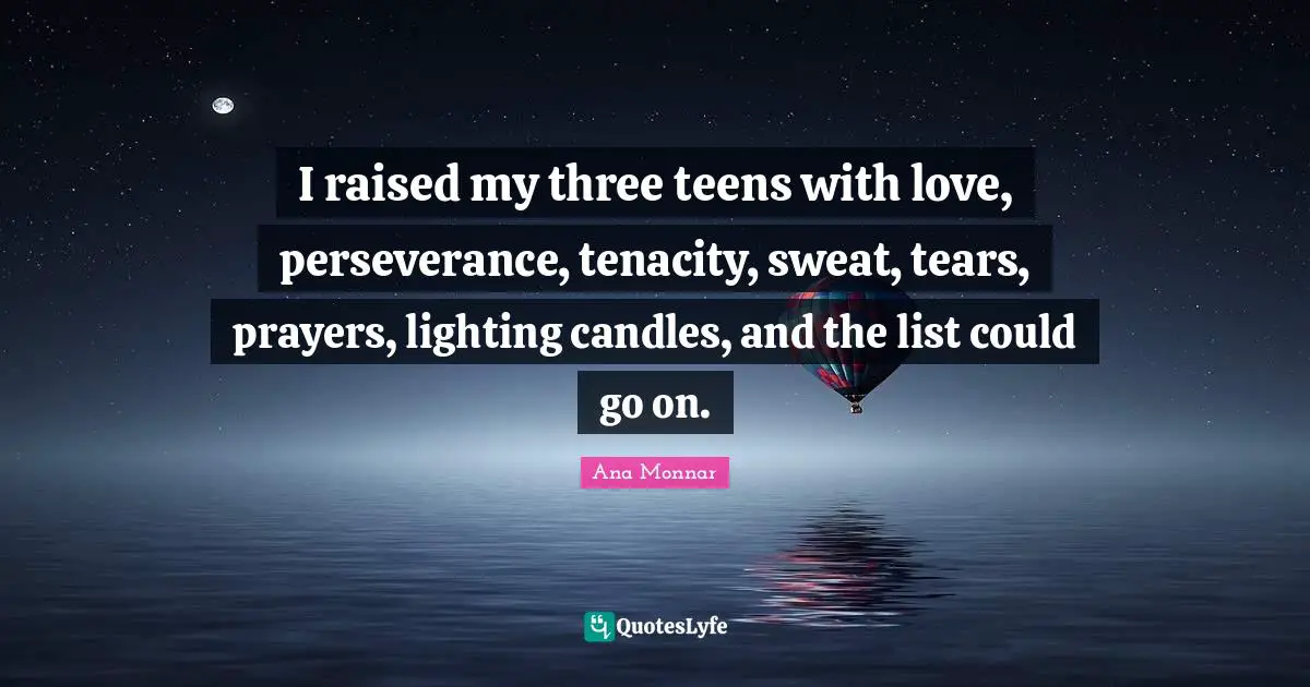I raised my three teens with love, perseverance, tenacity, sweat, tears, prayers, lighting candles, and the list could go on.