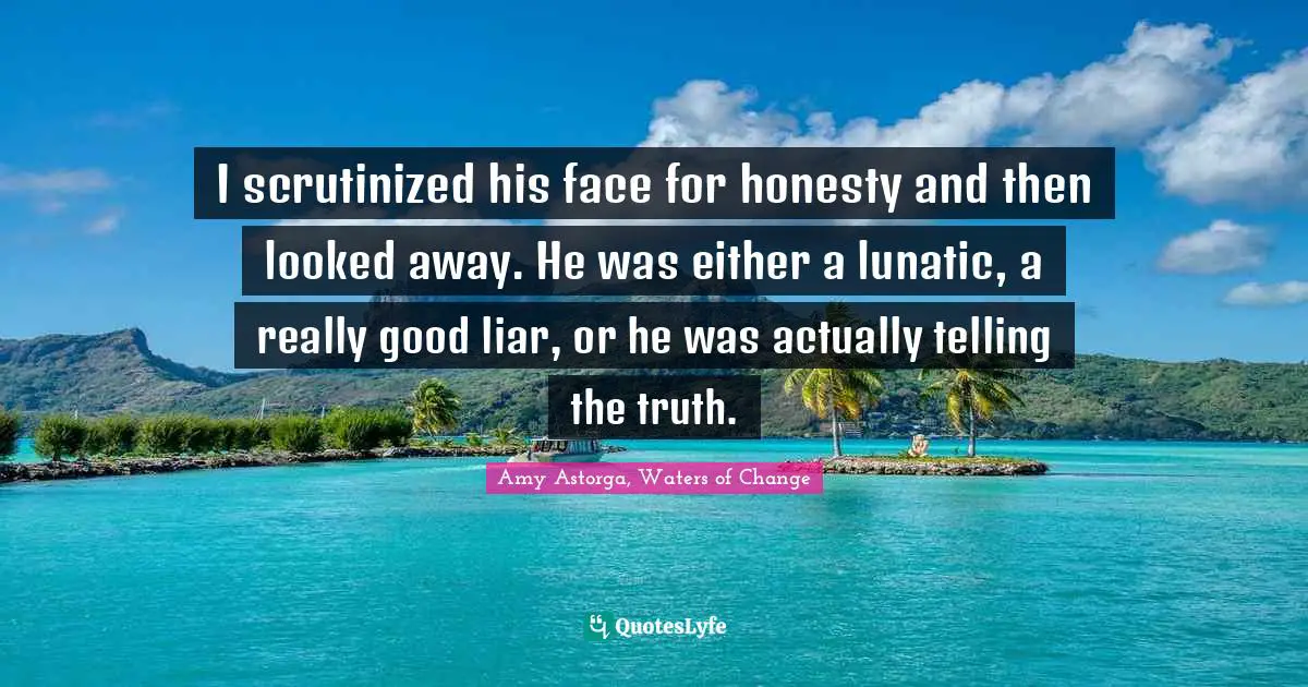 I scrutinized his face for honesty and then looked away. He was either a lunatic, a really good liar, or he was actually telling the truth.