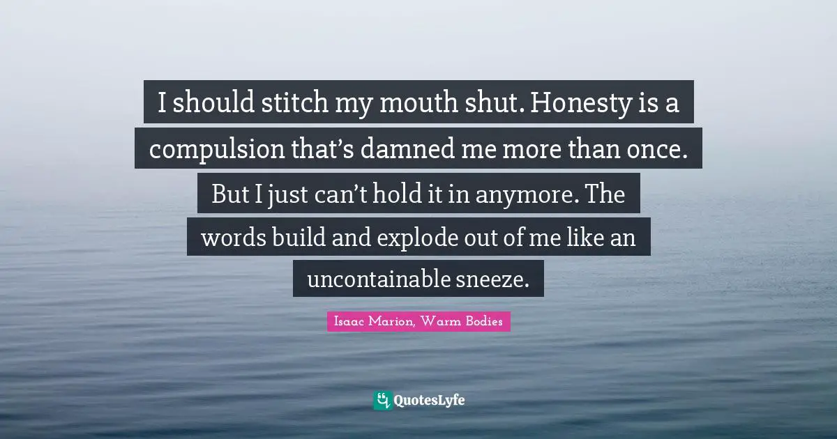 I should stitch my mouth shut. Honesty is a compulsion that’s damned me more than once. But I just can’t hold it in anymore. The words build and explode out of me like an uncontainable sneeze.