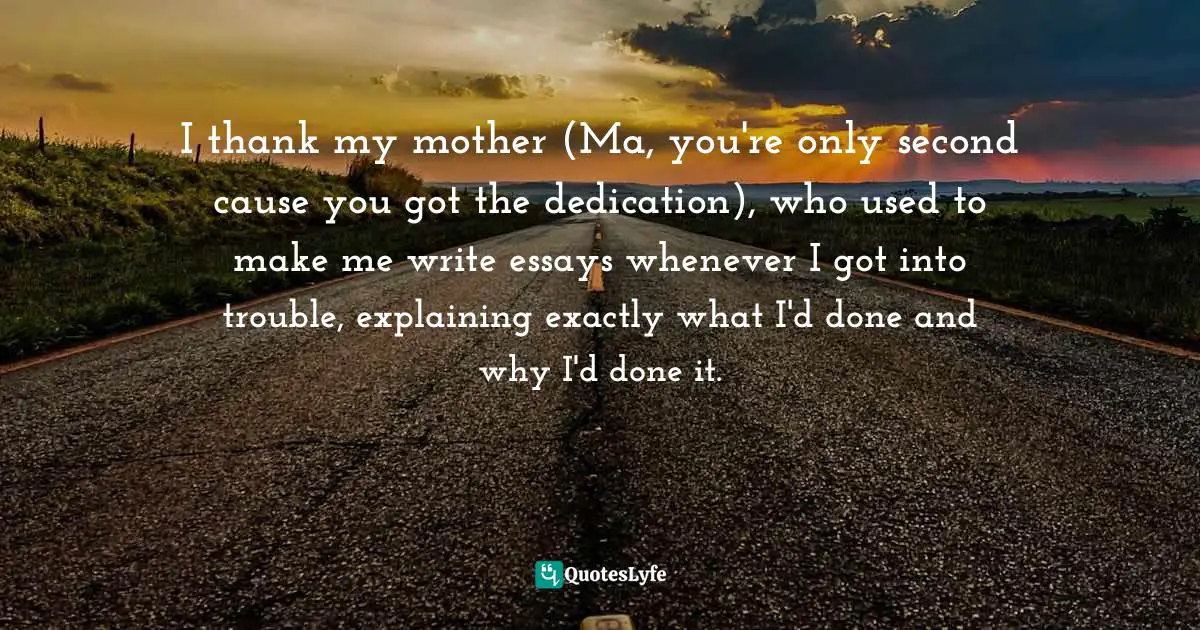 I thank my mother (Ma, you're only second cause you got the dedication), who used to make me write essays whenever I got into trouble, explaining exactly what I'd done and why I'd done it.
