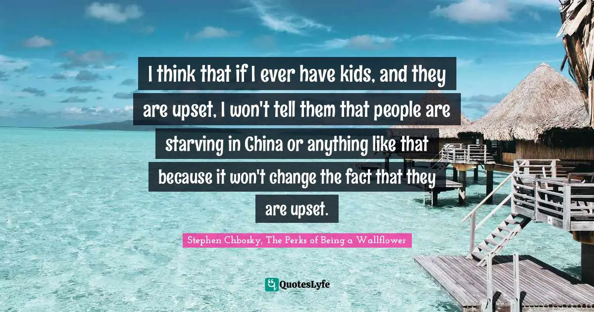 Stephen Chbosky, The Perks Of Being A Wallflower Quotes: "I think that if I ever have kids, and they are upset, I won't tell them that people are starving in China or anything like that because it won't change the fact that they are upset."