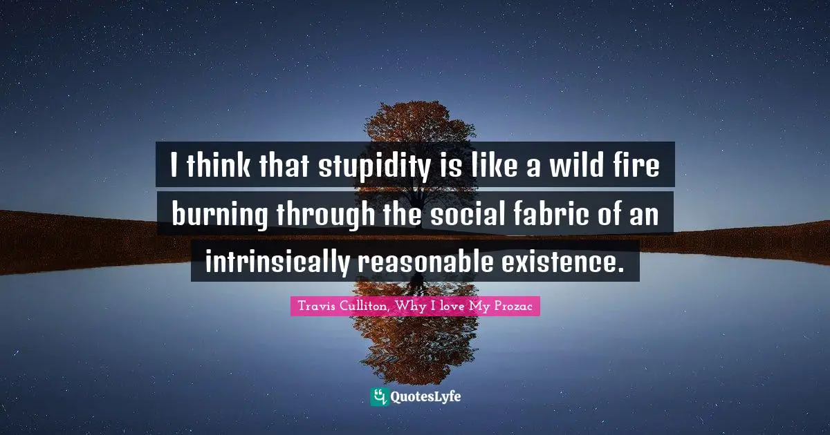 I think that stupidity is like a wild fire burning through the social fabric of an intrinsically reasonable existence.