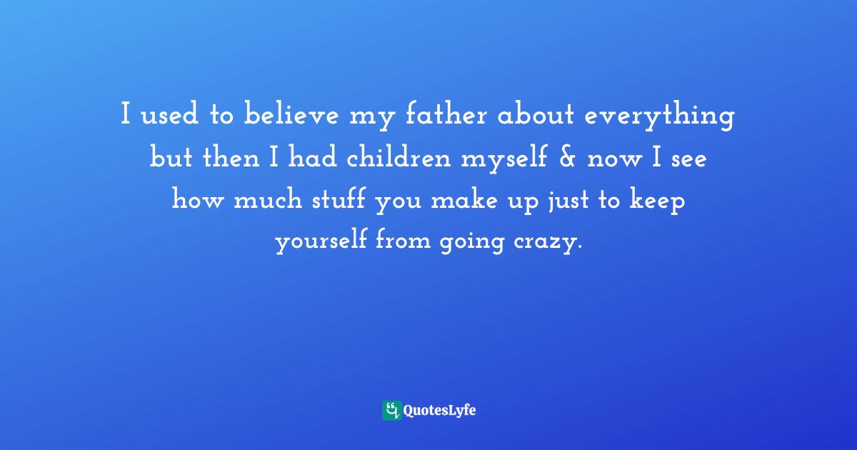 I used to believe my father about everything but then I had children myself & now I see how much stuff you make up just to keep yourself from going crazy.