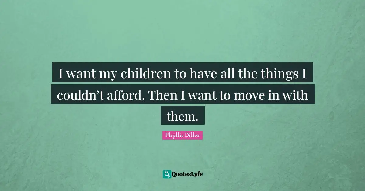 I want my children to have all the things I couldn’t afford. Then I want to move in with them.