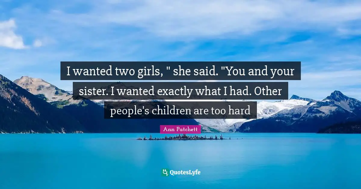 I wanted two girls, " she said. "You and your sister. I wanted exactly what I had. Other people's children are too hard