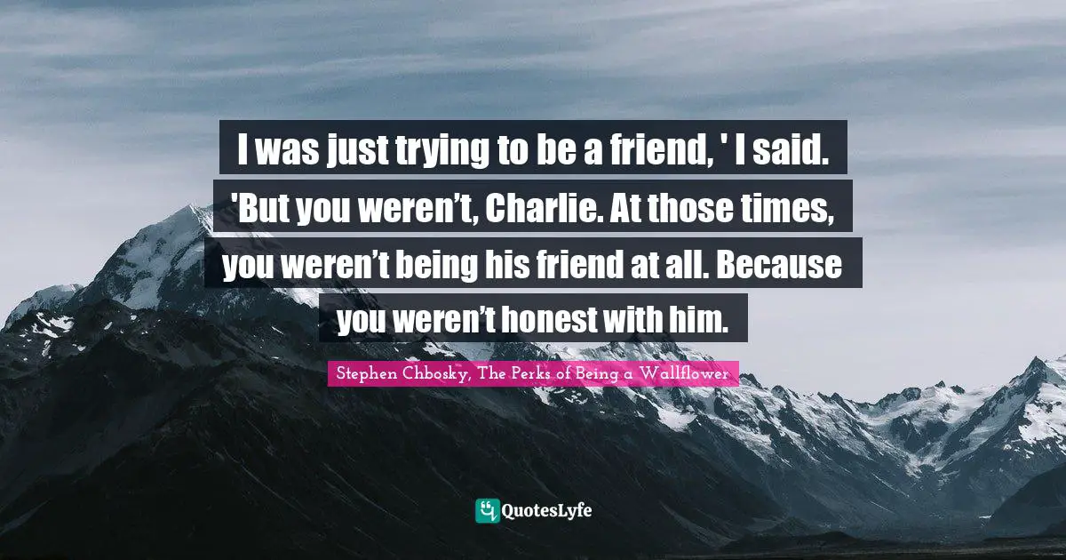 Stephen Chbosky, The Perks Of Being A Wallflower Quotes: "I was just trying to be a friend, ' I said. 'But you weren’t, Charlie. At those times, you weren’t being his friend at all. Because you weren’t honest with him."