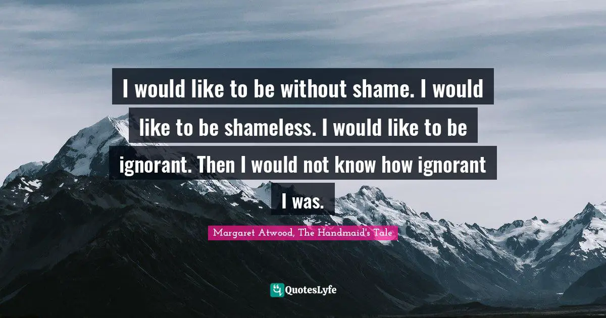 I would like to be without shame. I would like to be shameless. I would like to be ignorant. Then I would not know how ignorant I was.