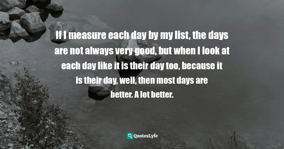 If I measure each day by my list, the days are not always very good, but when I look at each day like it is their day too, because it is their day, well, then most days are better. A lot better.
