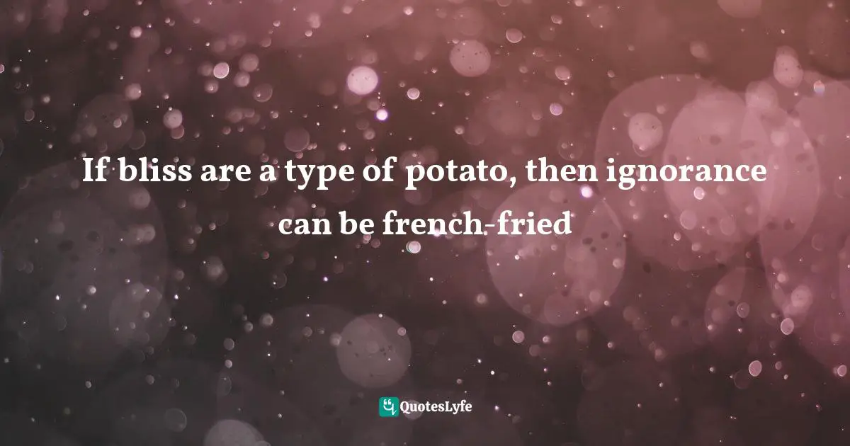 If bliss are a type of potato, then ignorance can be french-fried