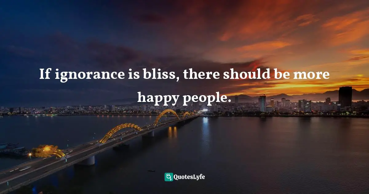 If ignorance is bliss, there should be more happy people.