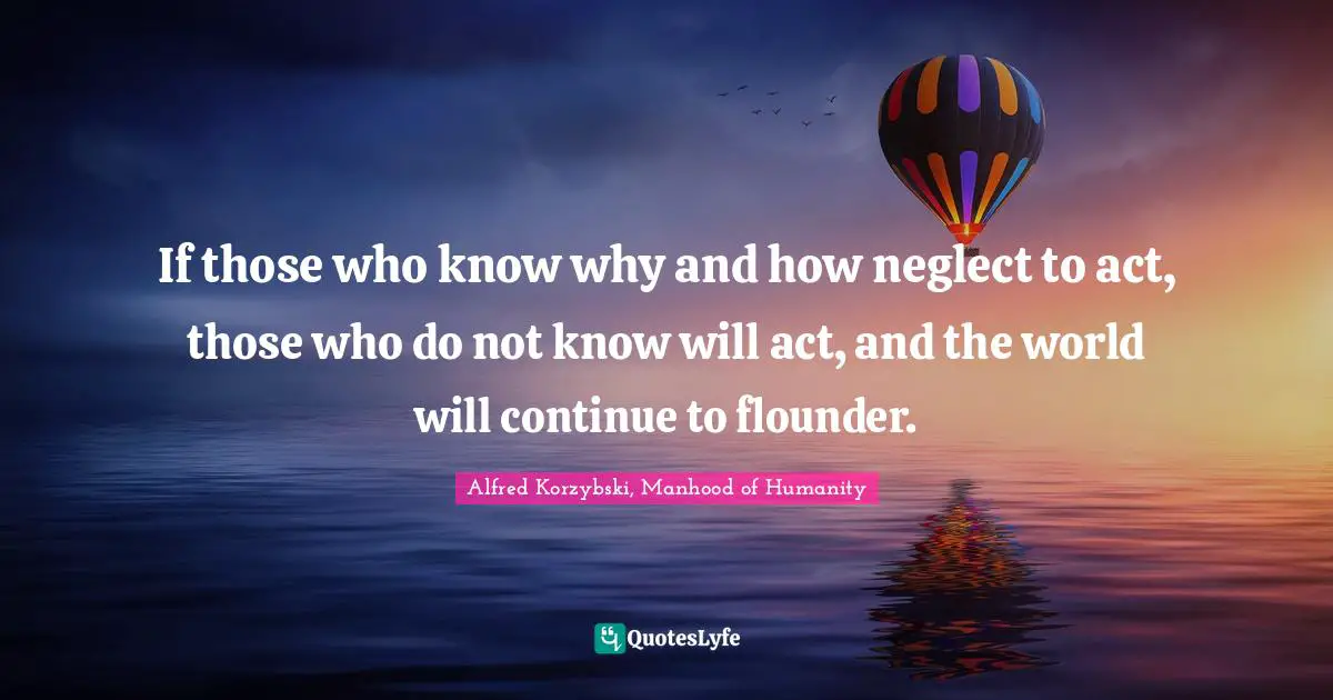 If those who know why and how neglect to act, those who do not know will act, and the world will continue to flounder.