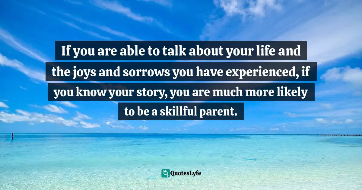 If you are able to talk about your life and the joys and sorrows you have experienced, if you know your story, you are much more likely to be a skillful parent.