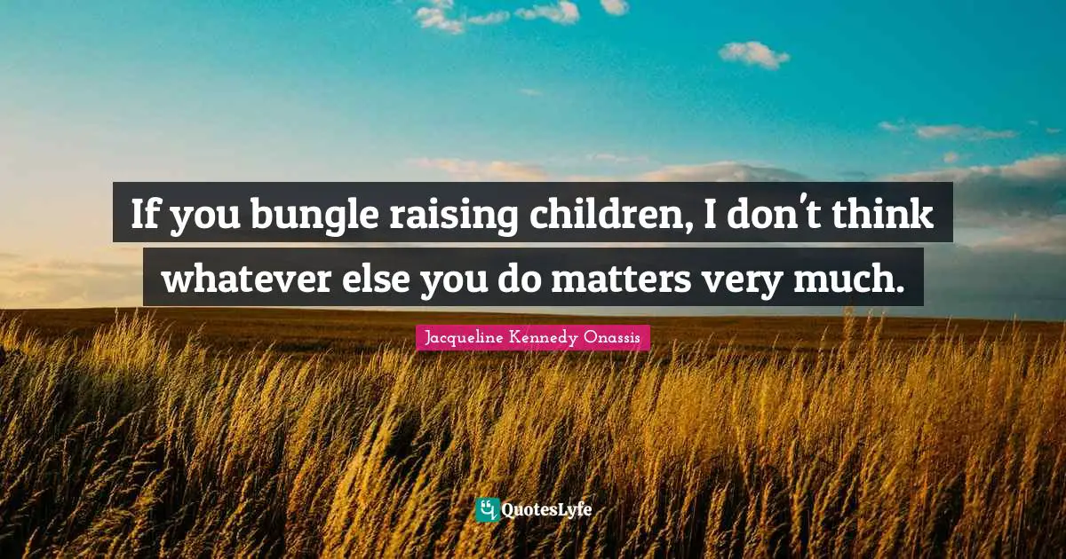 If you bungle raising children, I don't think whatever else you do matters very much.