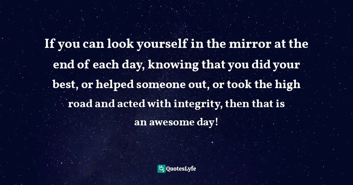 If you can look yourself in the mirror at the end of each day, knowing that you did your best, or helped someone out, or took the high road and acted with integrity, then that is an awesome day!