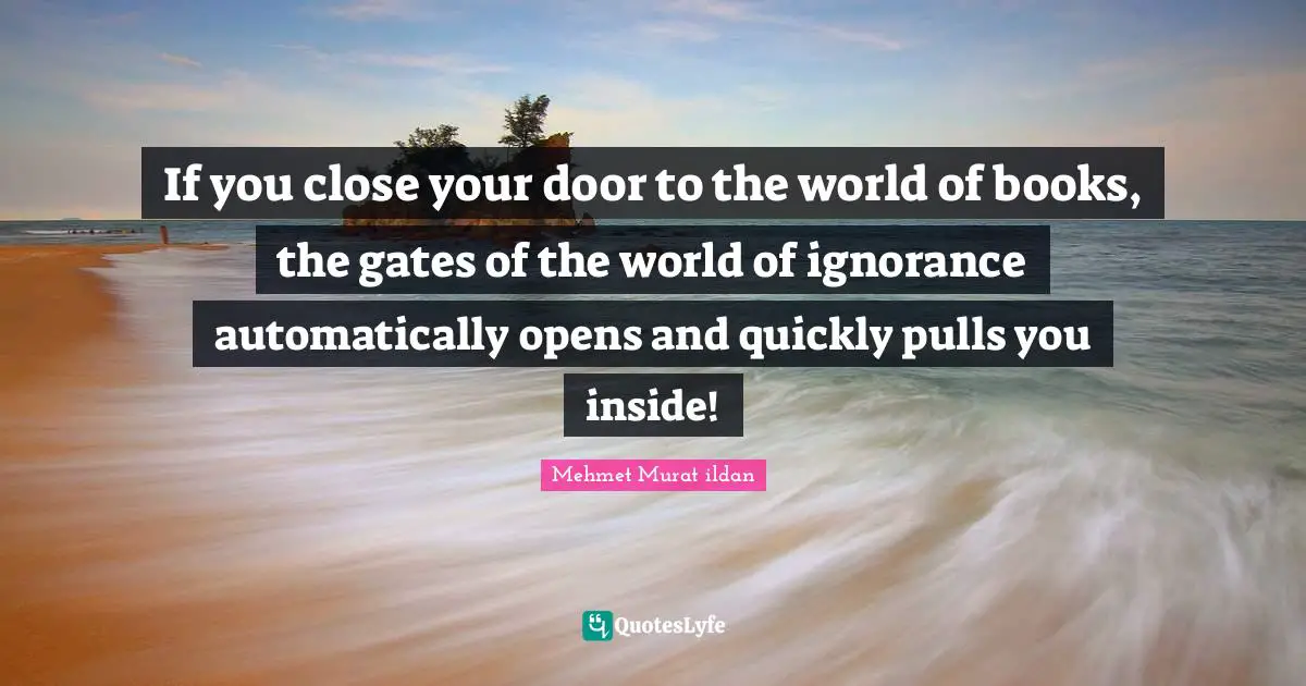 If you close your door to the world of books, the gates of the world of ignorance automatically opens and quickly pulls you inside!