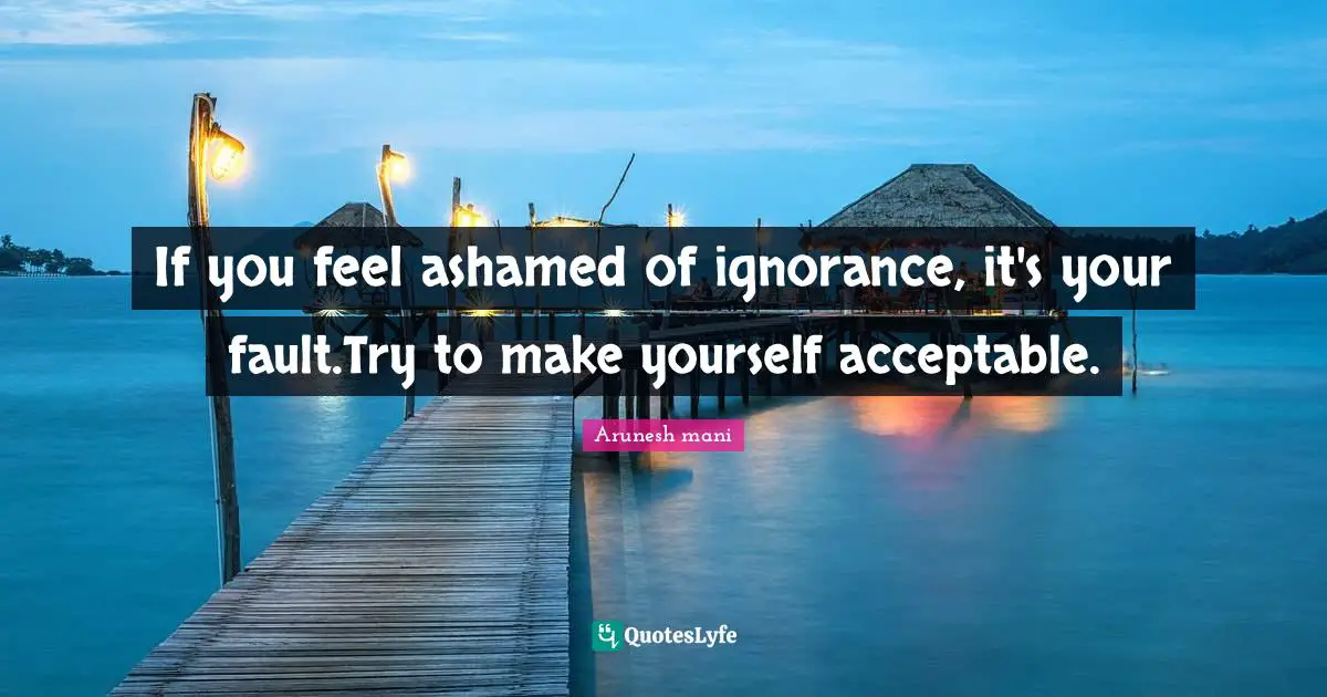 If you feel ashamed of ignorance, it's your fault.Try to make yourself acceptable.