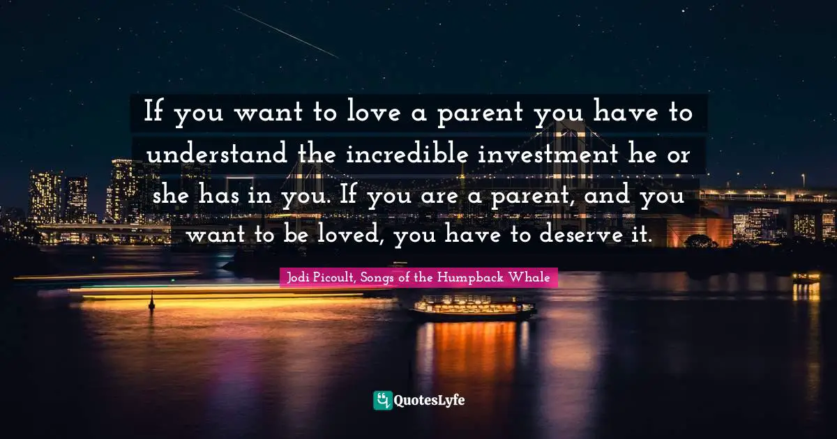 If you want to love a parent you have to understand the incredible investment he or she has in you. If you are a parent, and you want to be loved, you have to deserve it.