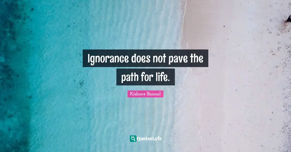 Ignorance does not pave the path for life.