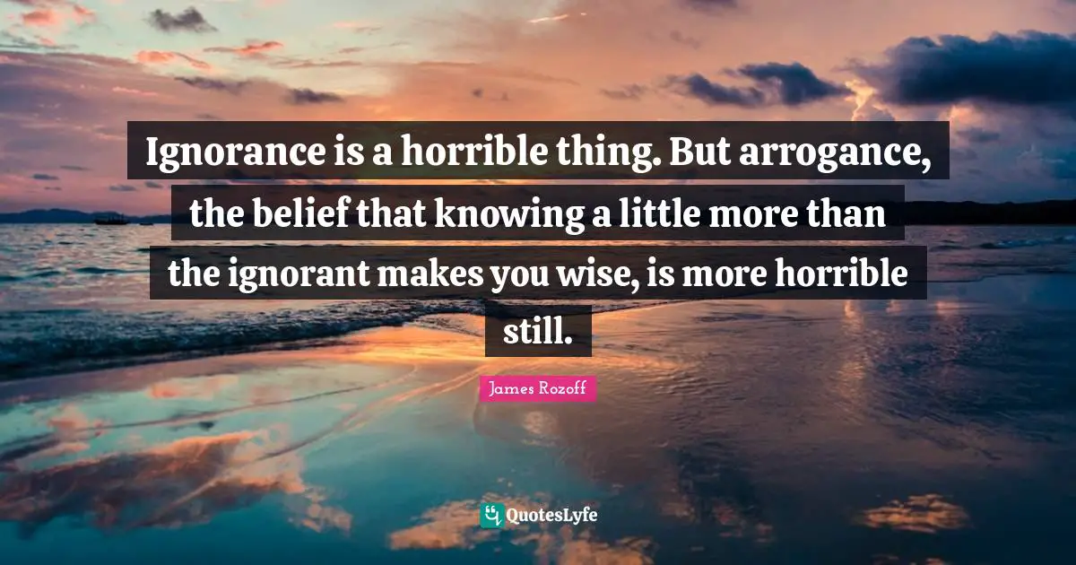 Ignorance is a horrible thing. But arrogance, the belief that knowing a little more than the ignorant makes you wise, is more horrible still.