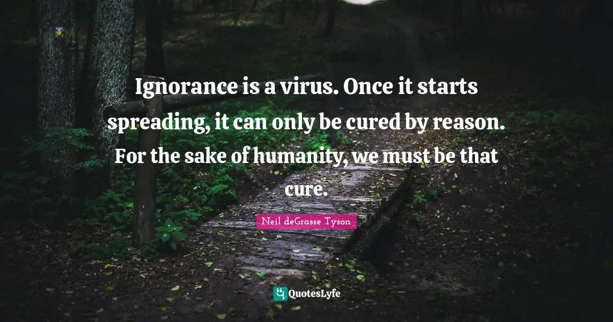 Ignorance is a virus. Once it starts spreading, it can only be cured by reason. For the sake of humanity, we must be that cure.