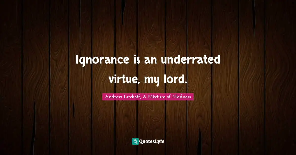 Ignorance is an underrated virtue, my lord.