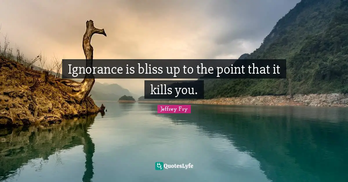 Ignorance is bliss up to the point that it kills you.
