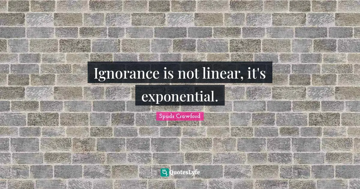 Ignorance is not linear, it's exponential.