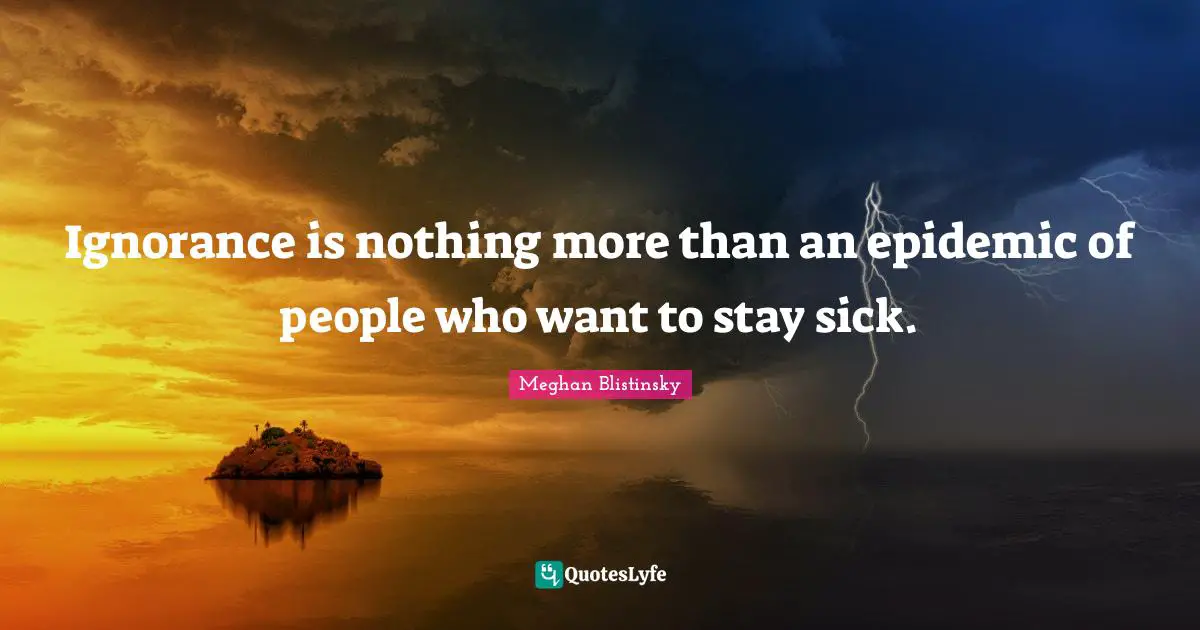 Ignorance is nothing more than an epidemic of people who want to stay sick.