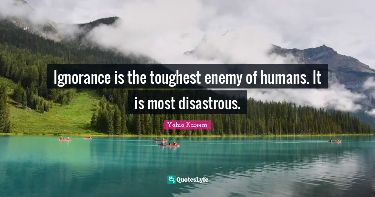 Ignorance is the toughest enemy of humans. It is most disastrous.